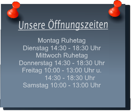 Unsere �ffnungszeiten Montag 14:30 - 18:30 Uhr Dienstag 14:30 - 18:30 Uhr Mittwoch Ruhetag Donnerstag 10:00 - 13:00 Uhr und 14:30 - 18:30 Uhr Freitag10:00 - 13:00 Uhr und 14:30 - 18:30 Uhr Samstag 10:00 - 13:00 Uhr
